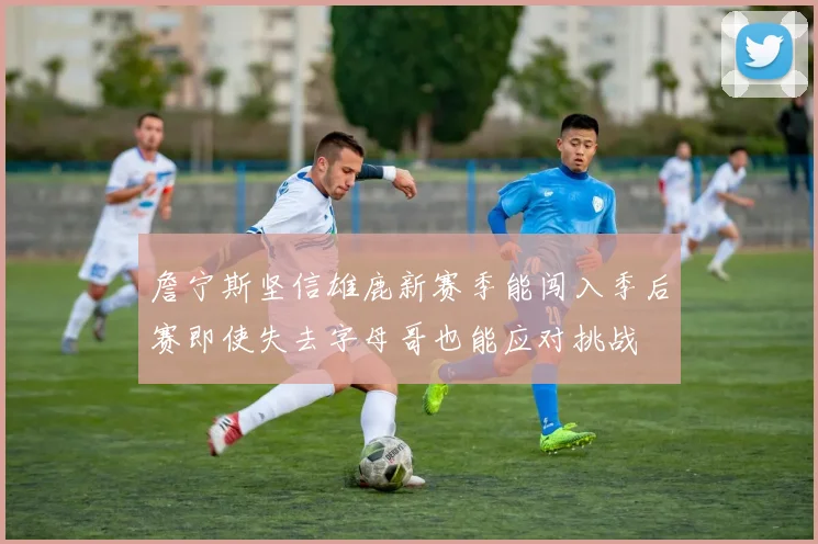 詹宁斯坚信雄鹿新赛季能闯入季后赛即使失去字母哥也能应对挑战