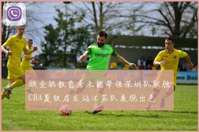顾全执教首秀未能带领深圳队取胜CBA夏联启东站江苏队表现出色