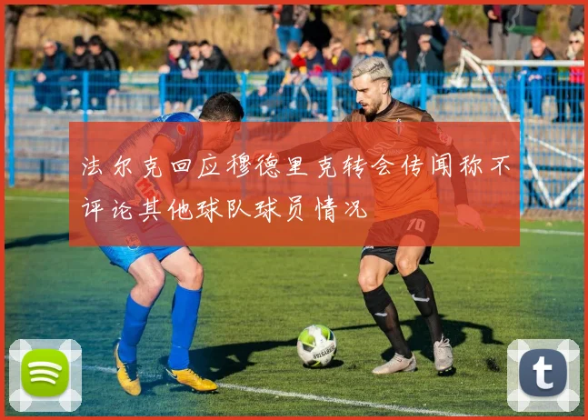 法尔克回应穆德里克转会传闻称不评论其他球队球员情况