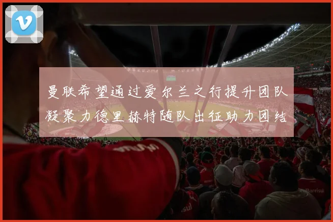 曼联希望通过爱尔兰之行提升团队凝聚力德里赫特随队出征助力团结
