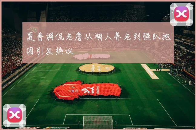 夏普调侃老詹从湖人养老到强队抱团引发热议