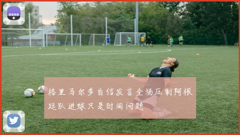 格里马尔多自信发言全场压制阿根廷队进球只是时间问题