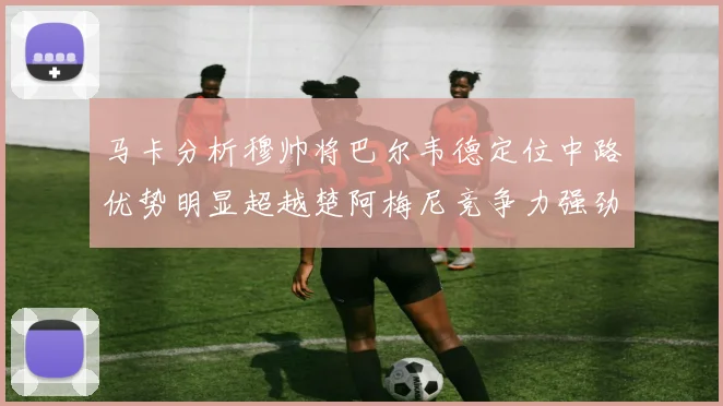 马卡分析穆帅将巴尔韦德定位中路优势明显超越楚阿梅尼竞争力强劲