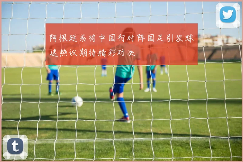 阿根廷或将中国行对阵国足引发球迷热议期待精彩对决