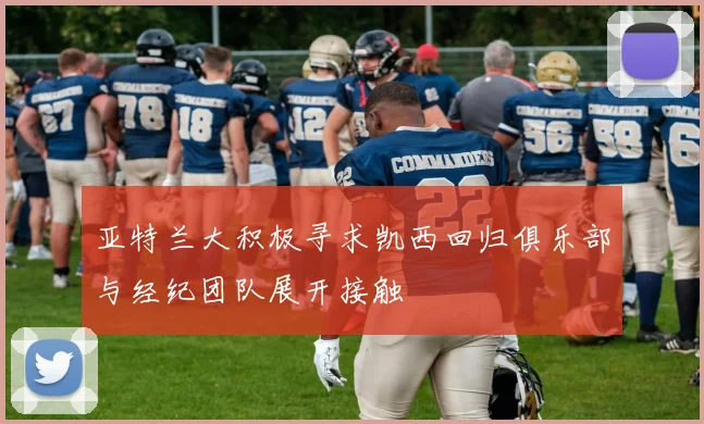 亚特兰大积极寻求凯西回归俱乐部与经纪团队展开接触