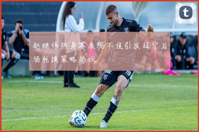 赵继伟热身赛表现不佳引发辽宁后场轮换策略热议