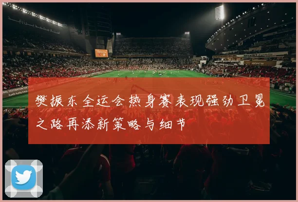 樊振东全运会热身赛表现强劲卫冕之路再添新策略与细节